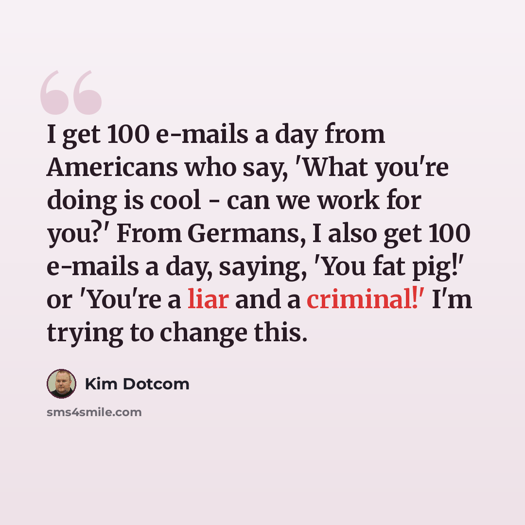 “I get 100 e-mails a day from Americans who say, 'What you're doing is cool - can we work for you?' From Germans, I also get 100 e-mails a day, saying, 'You fat pig!' or 'You're a liar and a criminal!' I'm trying to change this.” quote by Kim Dotcom