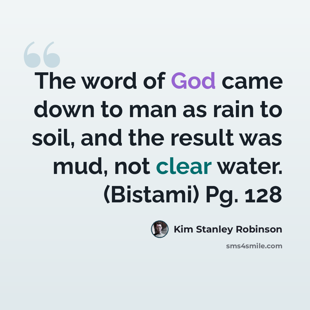 “The word of God came down to man as rain to soil, and the result was mud, not clear water. (Bistami) Pg. 128” quote by Kim Stanley Robinson