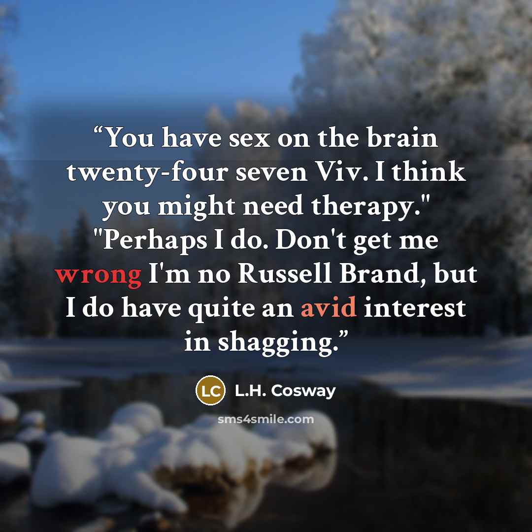 “You have sex on the brain twenty-four seven Viv. I think you might need therapy." "Perhaps I do. Don't get me wrong I'm no Russell Brand, but I do have quite an avid interest in shagging.” quote by L.H. Cosway