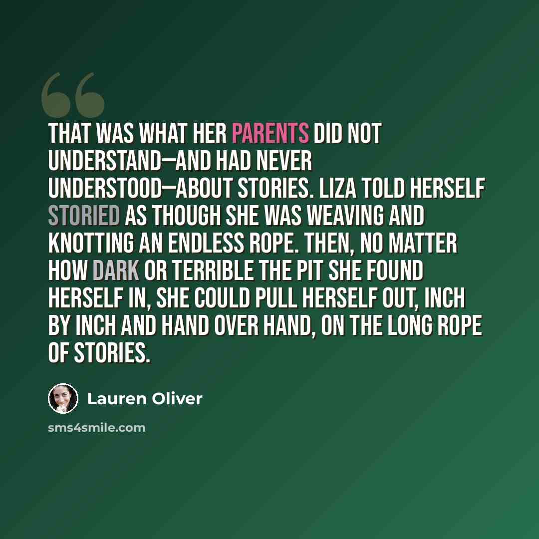 “That was what her parents did not understand—and had never understood—about stories. Liza told herself storied as though she was weaving and knotting an endless rope. Then, no matter how dark or terrible the pit she found herself in, she could pull herself out, inch by inch and hand over hand, on…” quote by Lauren Oliver