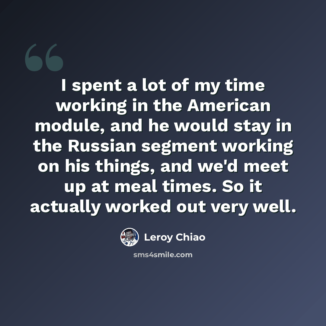 “I spent a lot of my time working in the American module, and he would stay in the Russian segment working on his things, and we'd meet up at meal times. So it actually worked out very well.” quote by Leroy Chiao