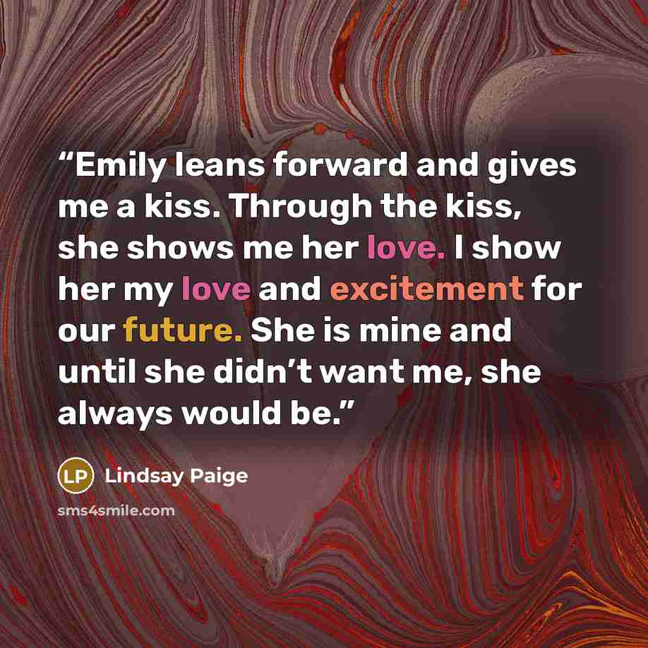 “Emily leans forward and gives me a kiss. Through the kiss, she shows me her love. I show her my love and excitement for our future. She is mine and until she didn’t want me, she always would be.” quote by Lindsay Paige
