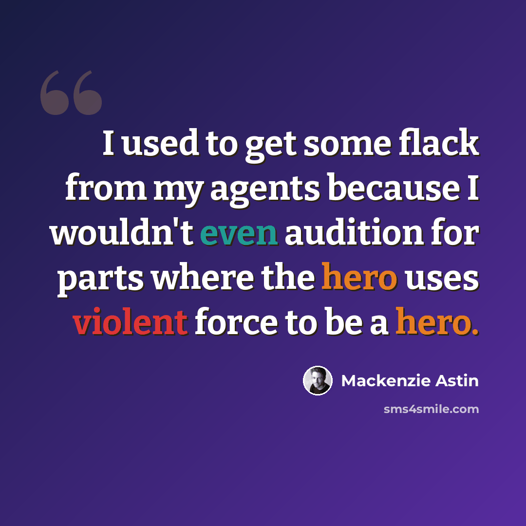 “I used to get some flack from my agents because I wouldn't even audition for parts where the hero uses violent force to be a hero.” quote by Mackenzie Astin