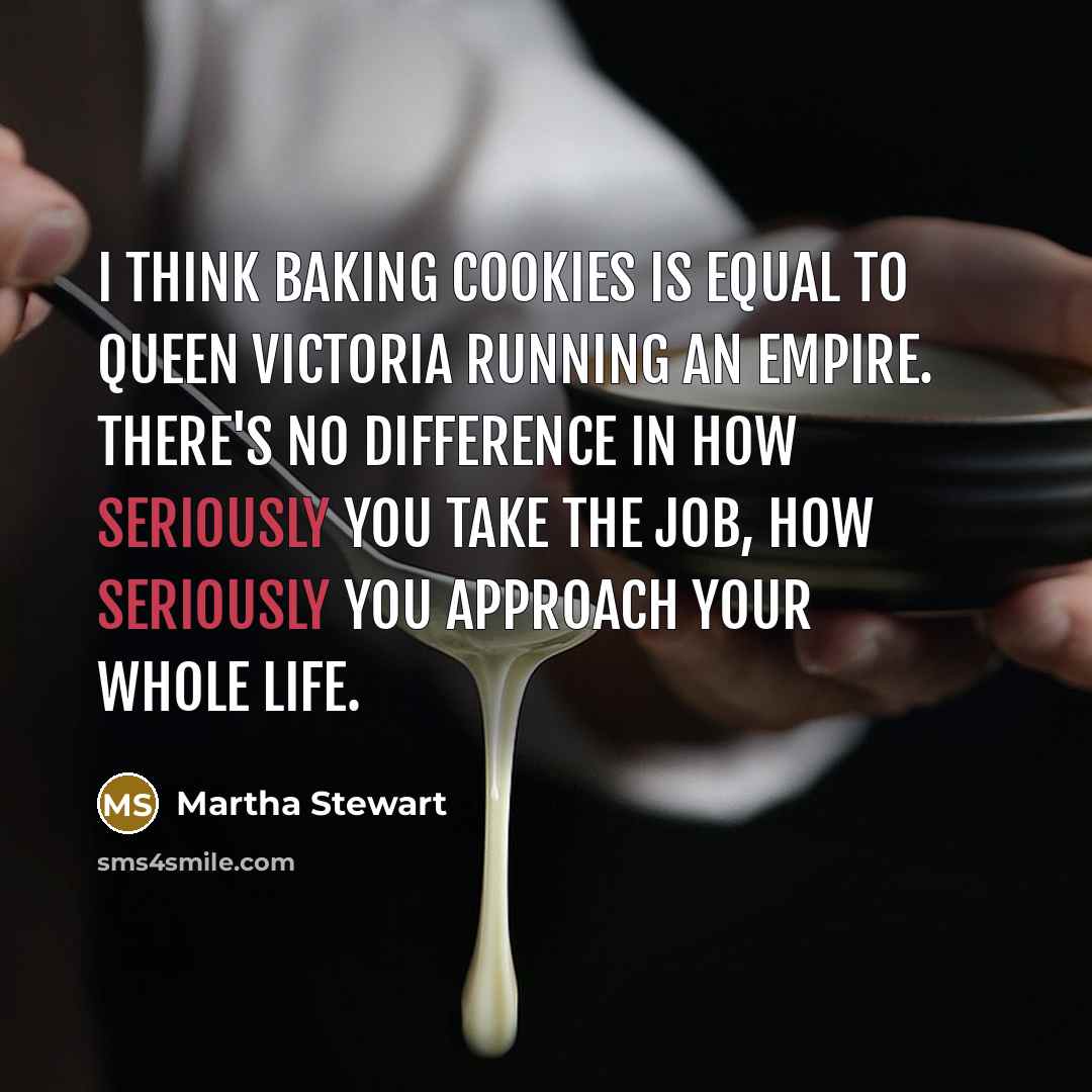 “I think baking cookies is equal to Queen Victoria running an empire. There's no difference in how seriously you take the job, how seriously you approach your whole life.” quote by Martha Stewart