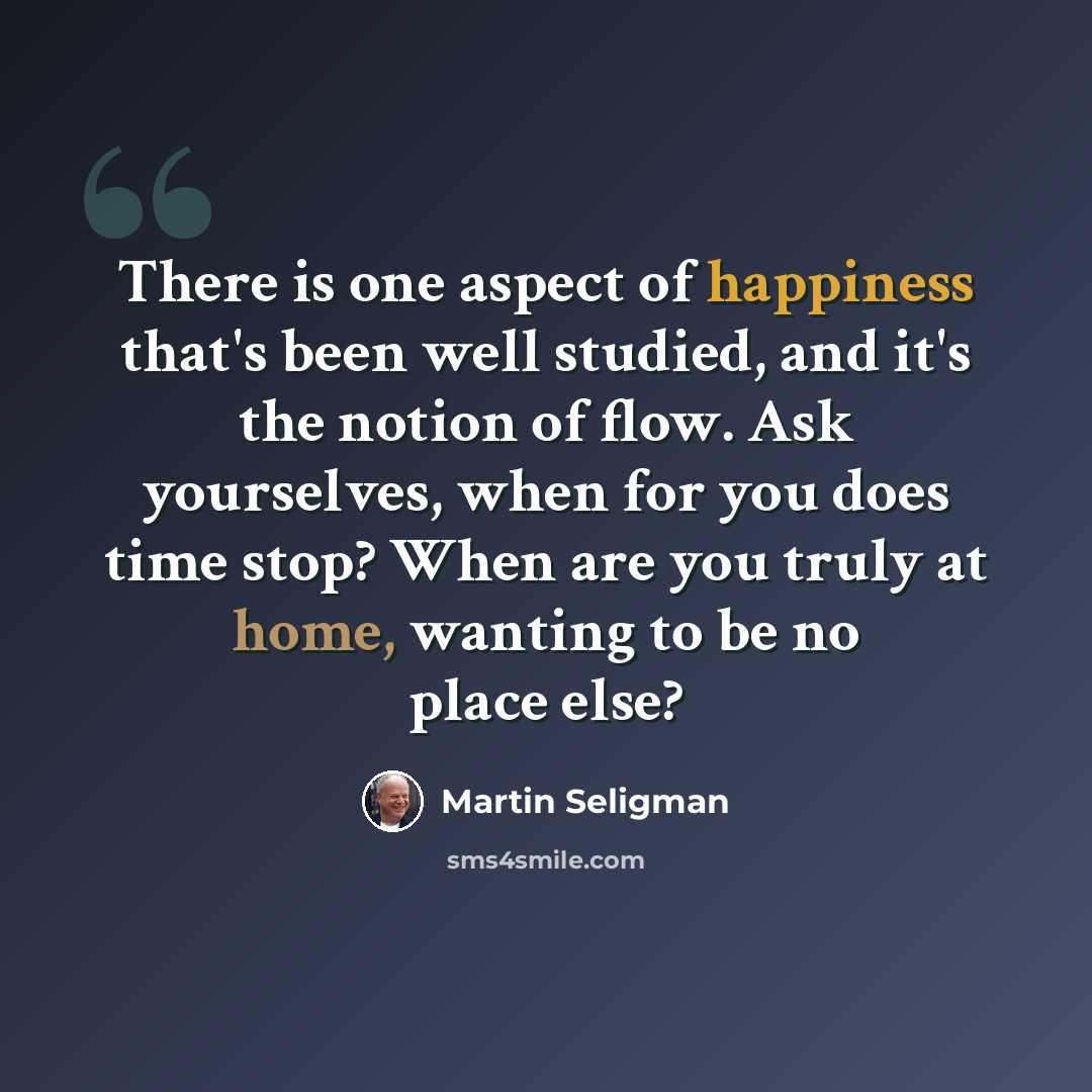 “There is one aspect of happiness that's been well studied, and it's the notion of flow. Ask yourselves, when for you does time stop? When are you truly at home, wanting to be no place else?” quote by Martin Seligman