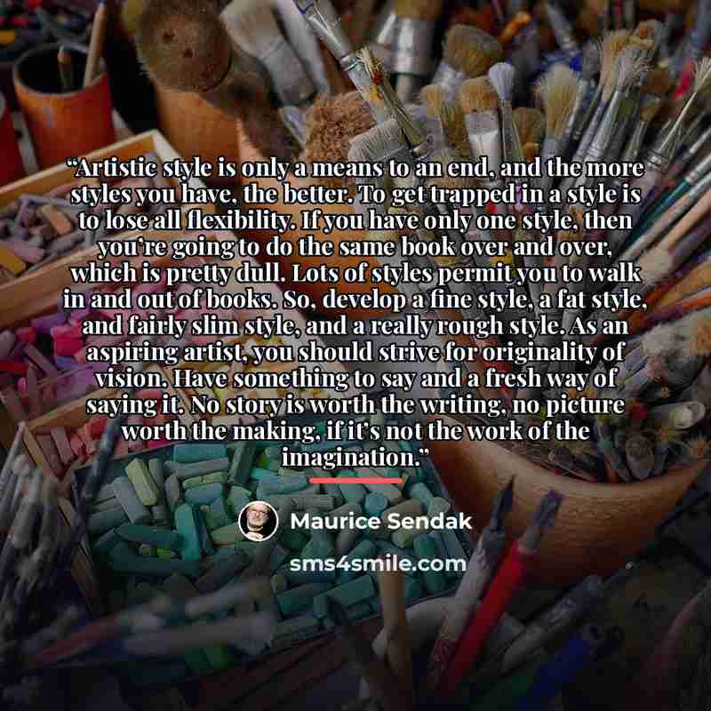 “Artistic style is only a means to an end, and the more styles you have, the better. To get trapped in a style is to lose all flexibility. If you have only one style, then you’re going to do the same book over and over, which is pretty dull. Lots of styles permit you to walk in and out of books…” quote by Maurice Sendak