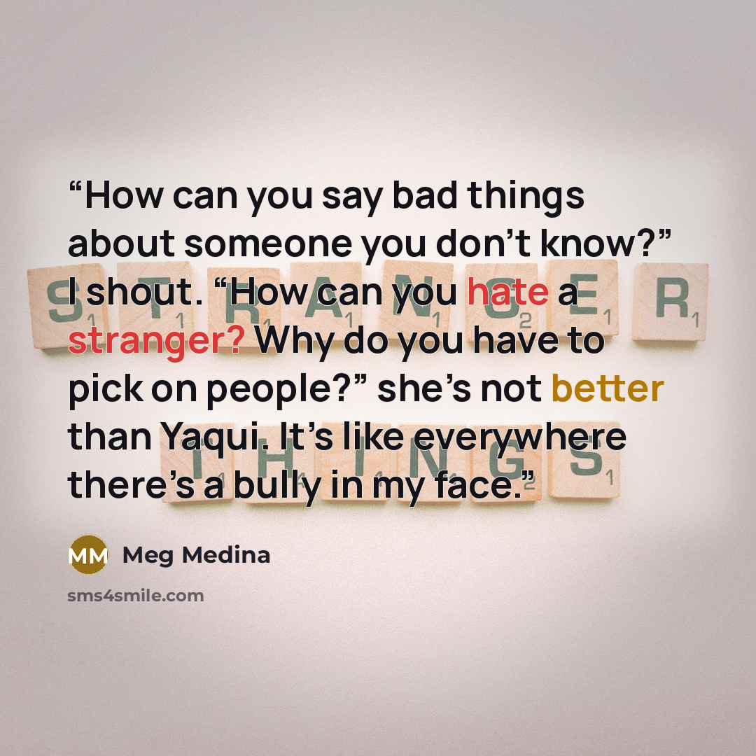 “How can you say bad things about someone you don’t know?” I shout. “How can you hate a stranger? Why do you have to pick on people?” she’s not better than Yaqui. It’s like everywhere there’s a bully in my face.” quote by Meg Medina