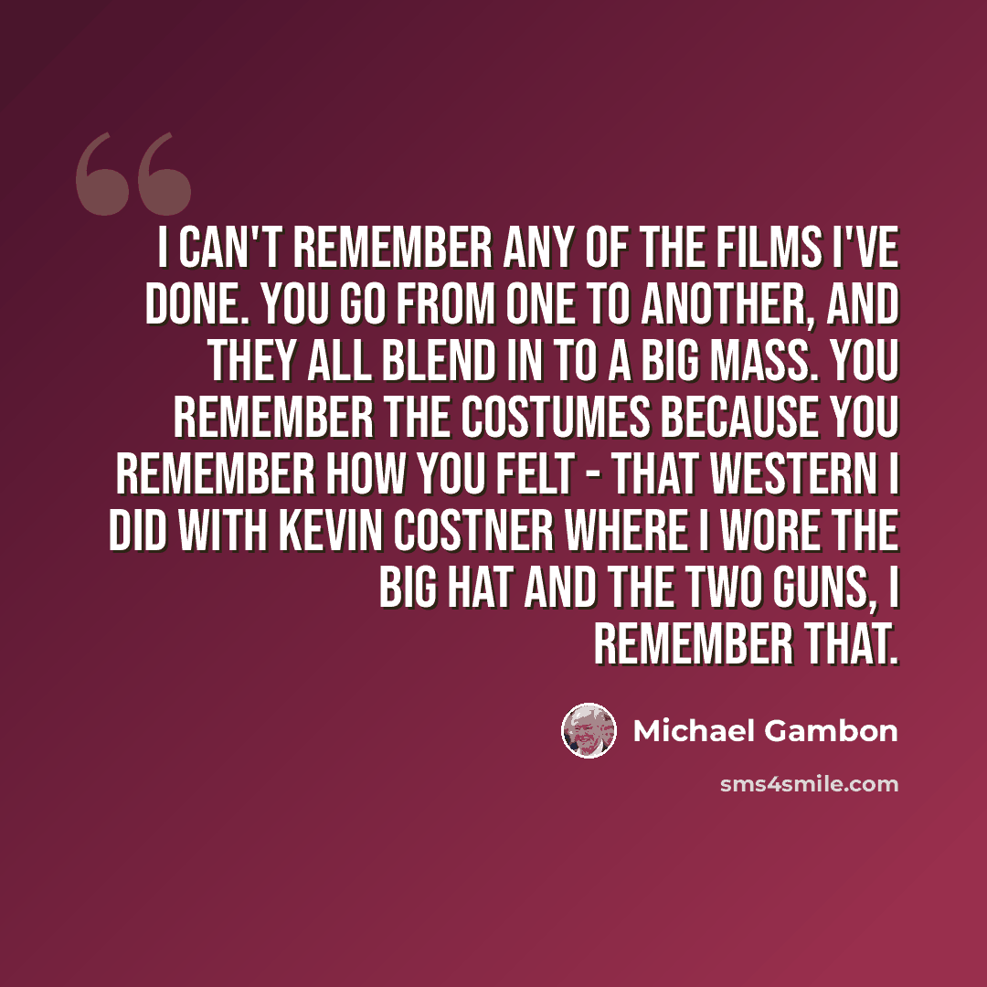 “I can't remember any of the films I've done. You go from one to another, and they all blend in to a big mass. You remember the costumes because you remember how you felt - that Western I did with Kevin Costner where I wore the big hat and the two guns, I remember that.” quote by Michael Gambon