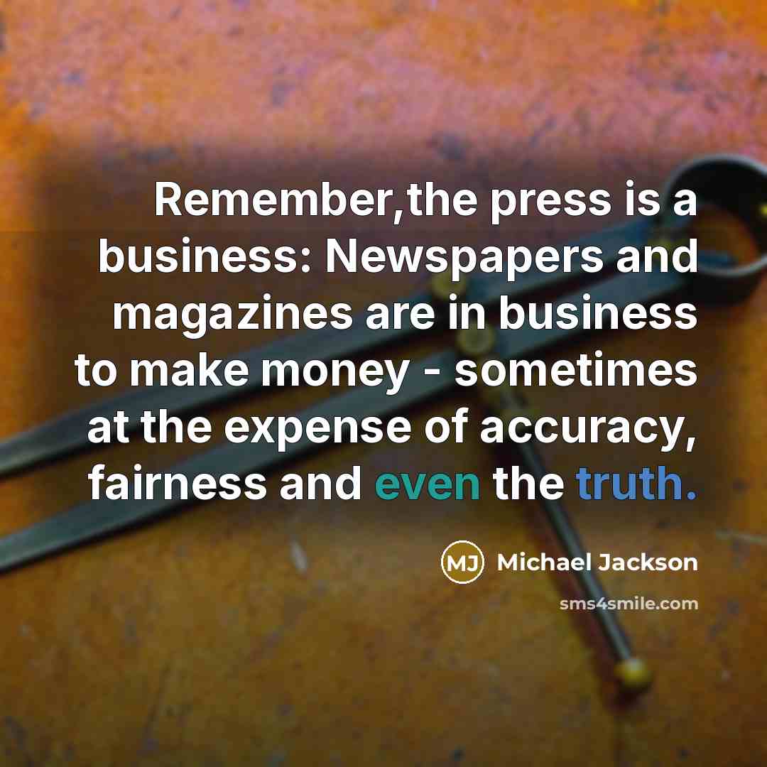 “Remember,the press is a business: Newspapers and magazines are in business to make money - sometimes at the expense of accuracy, fairness and even the truth.” quote by Michael Jackson