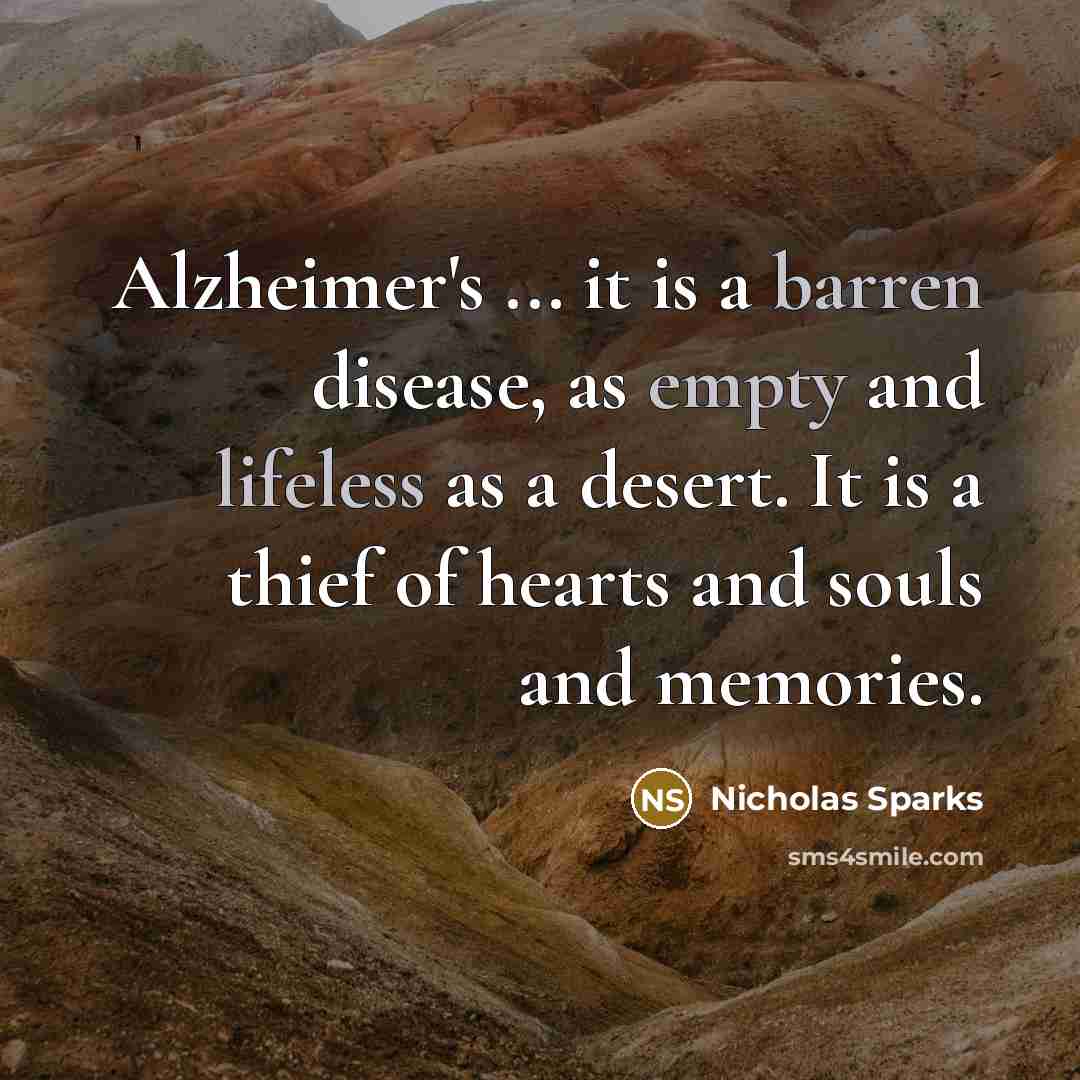 “Alzheimer's ... it is a barren disease, as empty and lifeless as a desert. It is a thief of hearts and souls and memories.” quote by Nicholas Sparks
