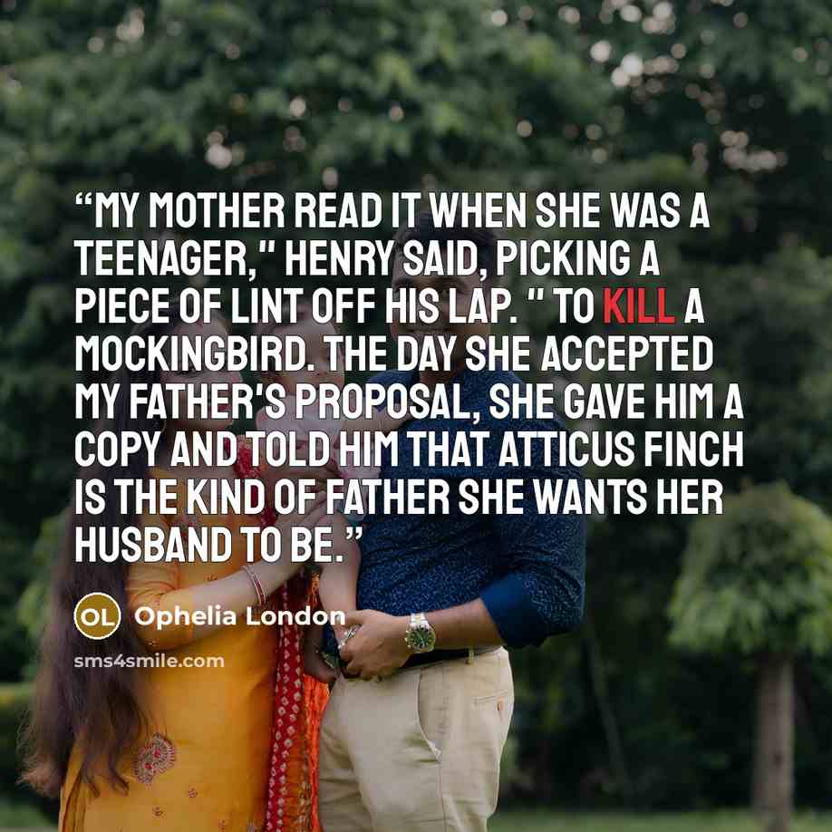 “My mother read it when she was a teenager," Henry said, picking a piece of lint off his lap. " To Kill a Mockingbird. The day she accepted my father's proposal, she gave him a copy and told him that Atticus Finch is the kind of father she wants her husband to be.” quote by Ophelia London