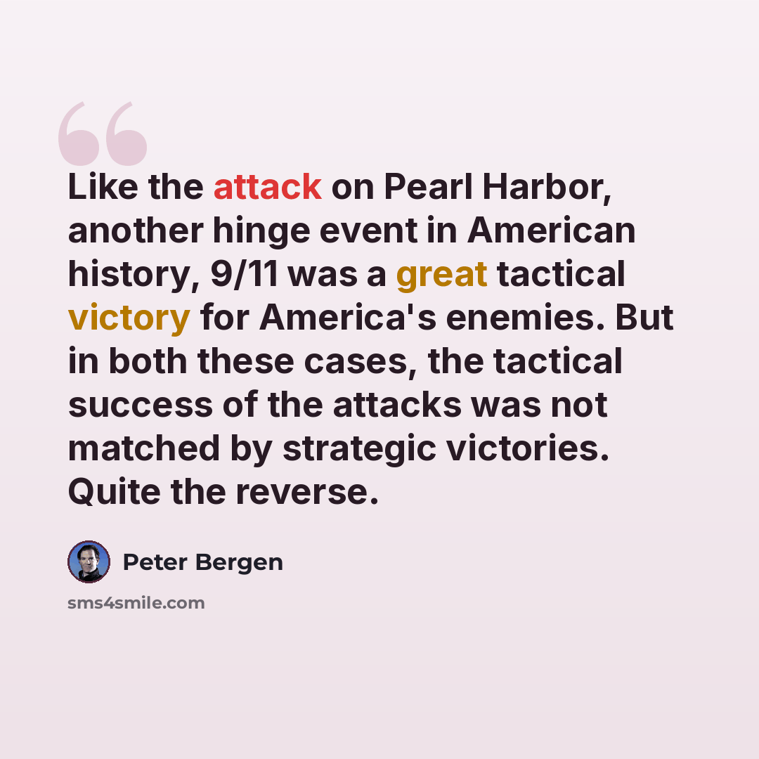 “Like the attack on Pearl Harbor, another hinge event in American history, 9/11 was a great tactical victory for America's enemies. But in both these cases, the tactical success of the attacks was not matched by strategic victories. Quite the reverse.” quote by Peter Bergen
