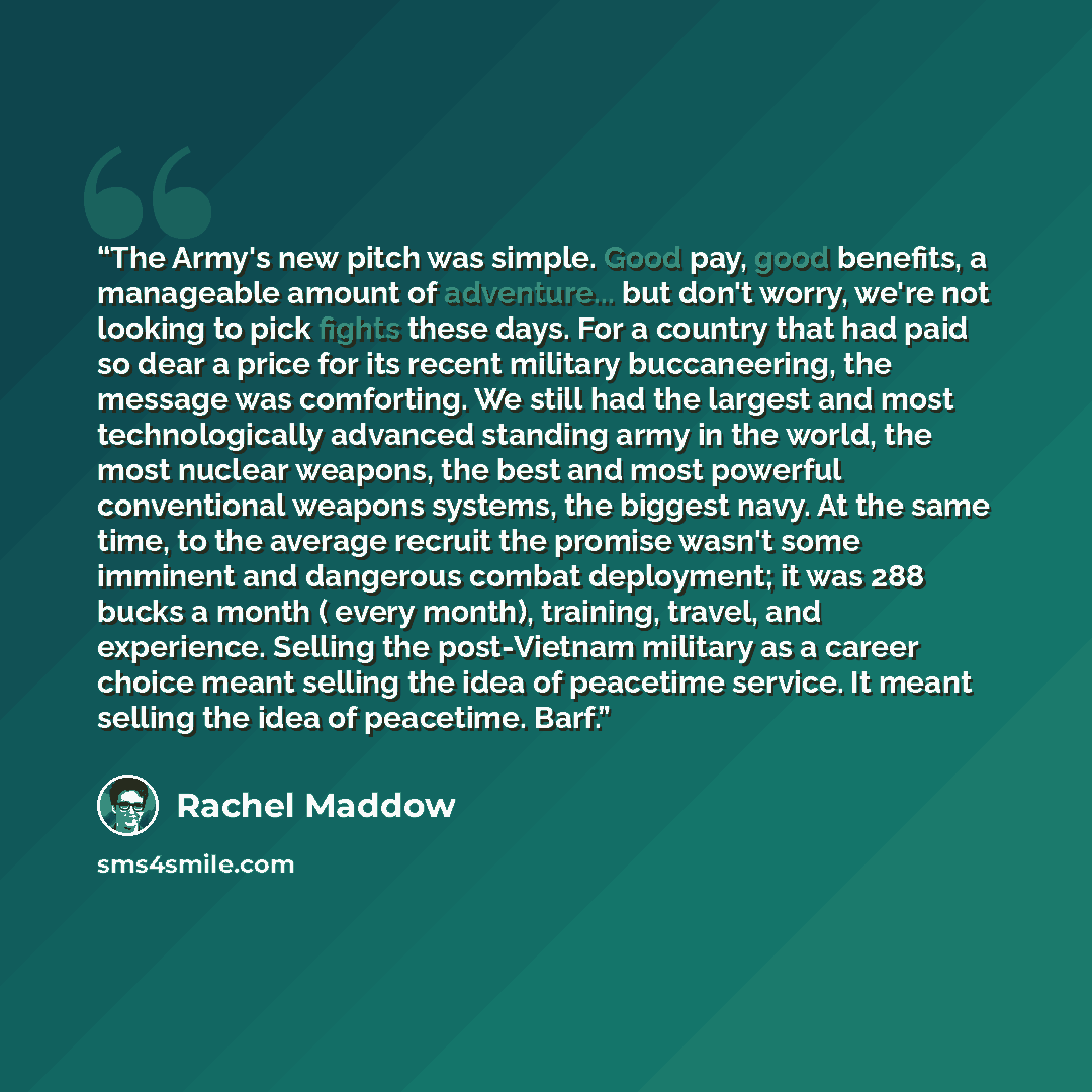“The Army's new pitch was simple. Good pay, good benefits, a manageable amount of adventure... but don't worry, we're not looking to pick fights these days. For a country that had paid so dear a price for its recent military buccaneering, the message was comforting. We still had the largest and…” quote by Rachel Maddow