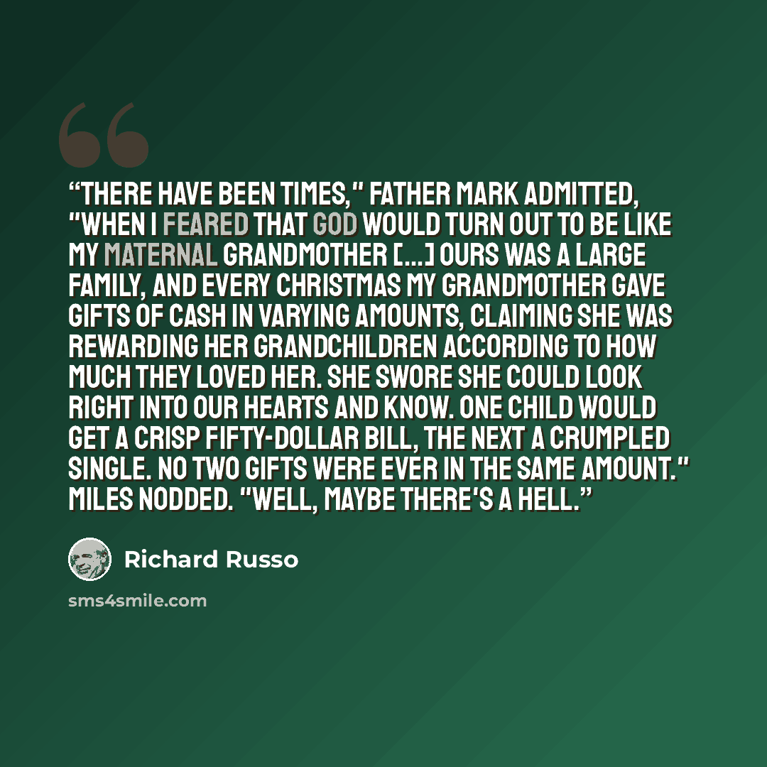 “There have been times," Father Mark admitted, "when I feared that God would turn out to be like my maternal grandmother [...] Ours was a large family, and every Christmas my grandmother gave gifts of cash in varying amounts, claiming she was rewarding her grandchildren according to how much they…” quote by Richard Russo