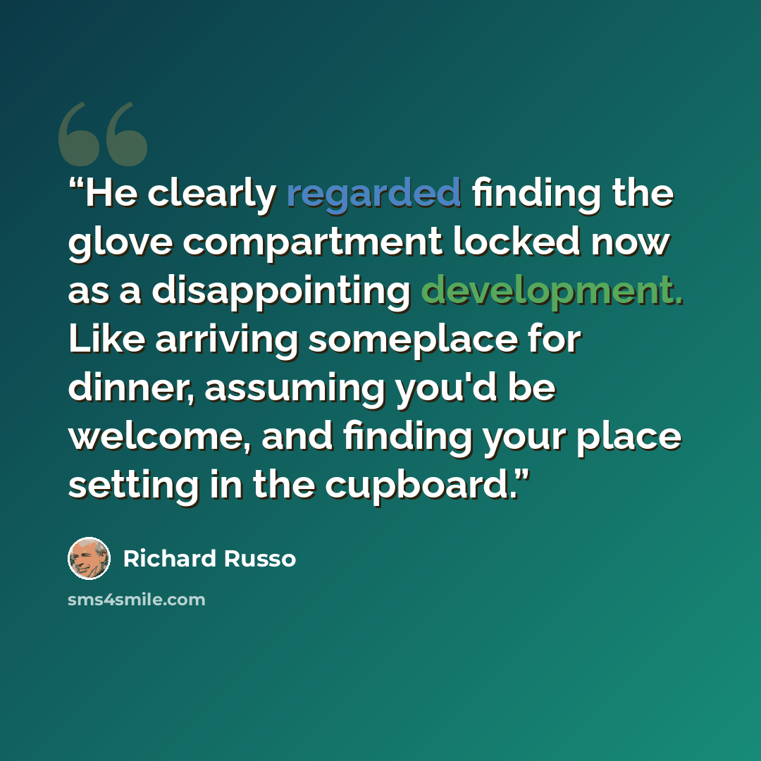 “He clearly regarded finding the glove compartment locked now as a disappointing development. Like arriving someplace for dinner, assuming you'd be welcome, and finding your place setting in the cupboard.” quote by Richard Russo