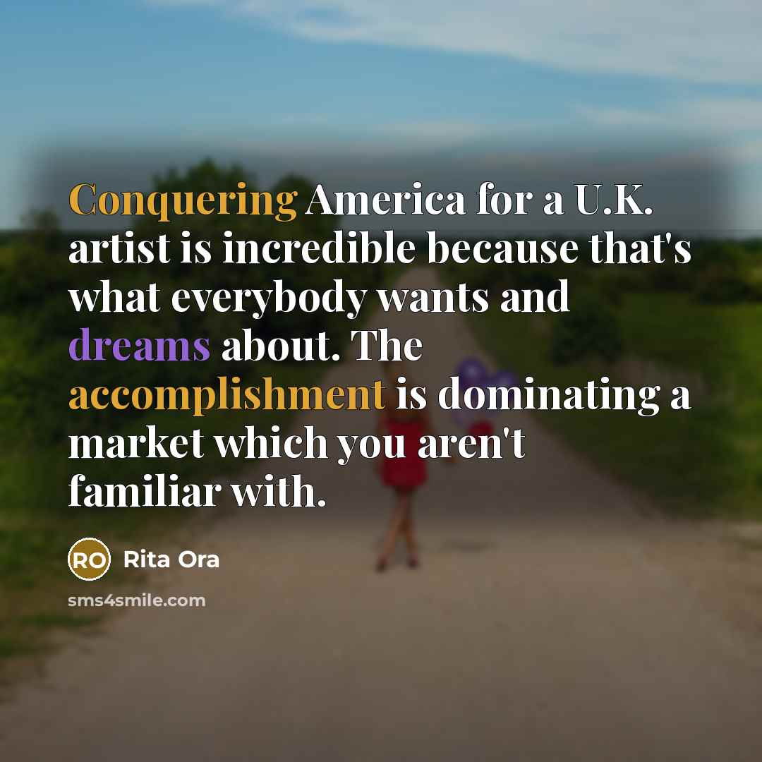 “Conquering America for a U.K. artist is incredible because that's what everybody wants and dreams about. The accomplishment is dominating a market which you aren't familiar with.” quote by Rita Ora