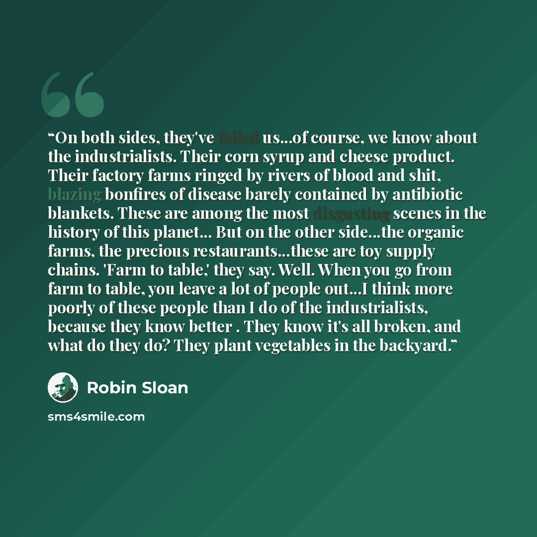 “On both sides, they've failed us...of course, we know about the industrialists. Their corn syrup and cheese product. Their factory farms ringed by rivers of blood and shit, blazing bonfires of disease barely contained by antibiotic blankets. These are among the most disgusting scenes in the…” quote by Robin Sloan