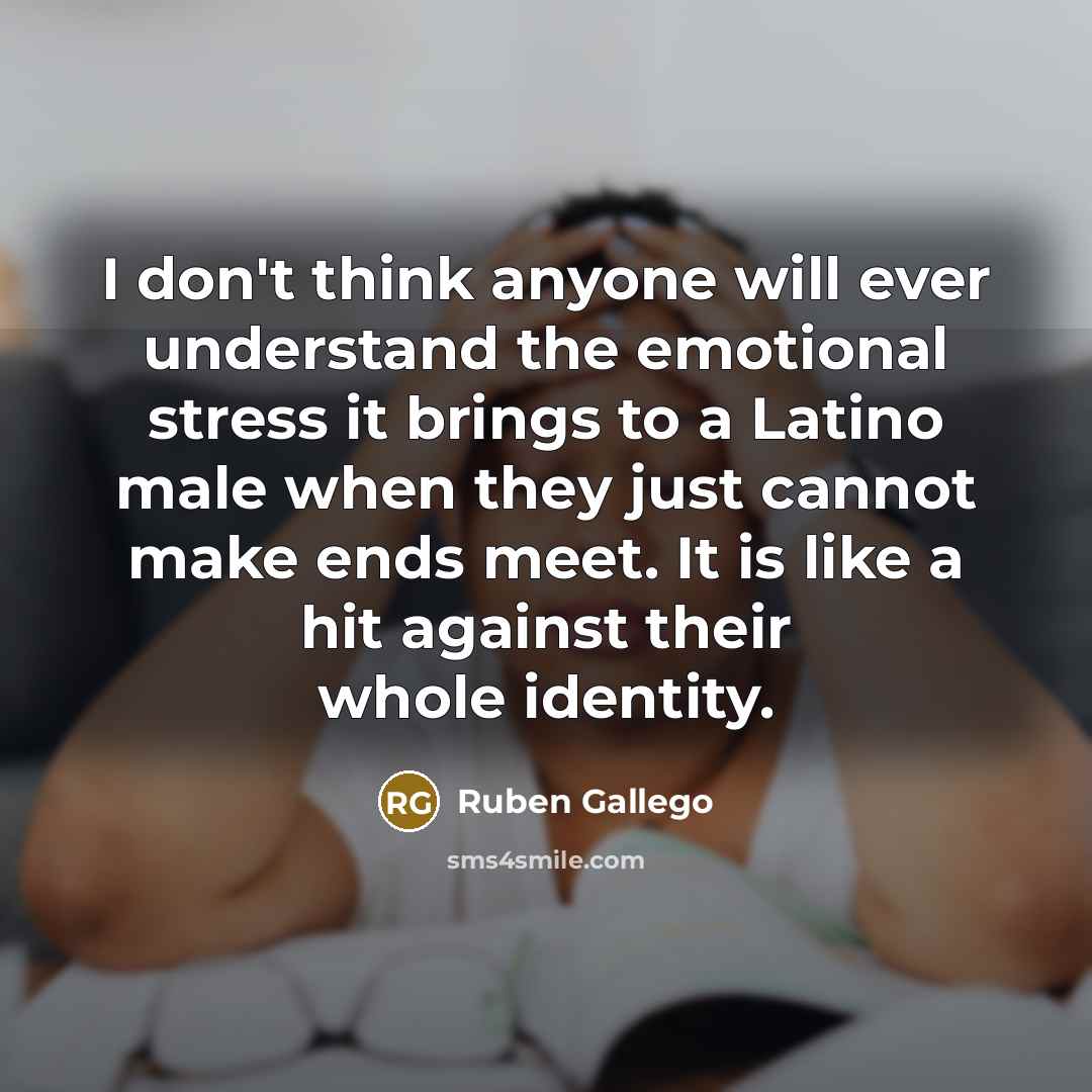 “I don't think anyone will ever understand the emotional stress it brings to a Latino male when they just cannot make ends meet. It is like a hit against their whole identity.” quote by Ruben Gallego