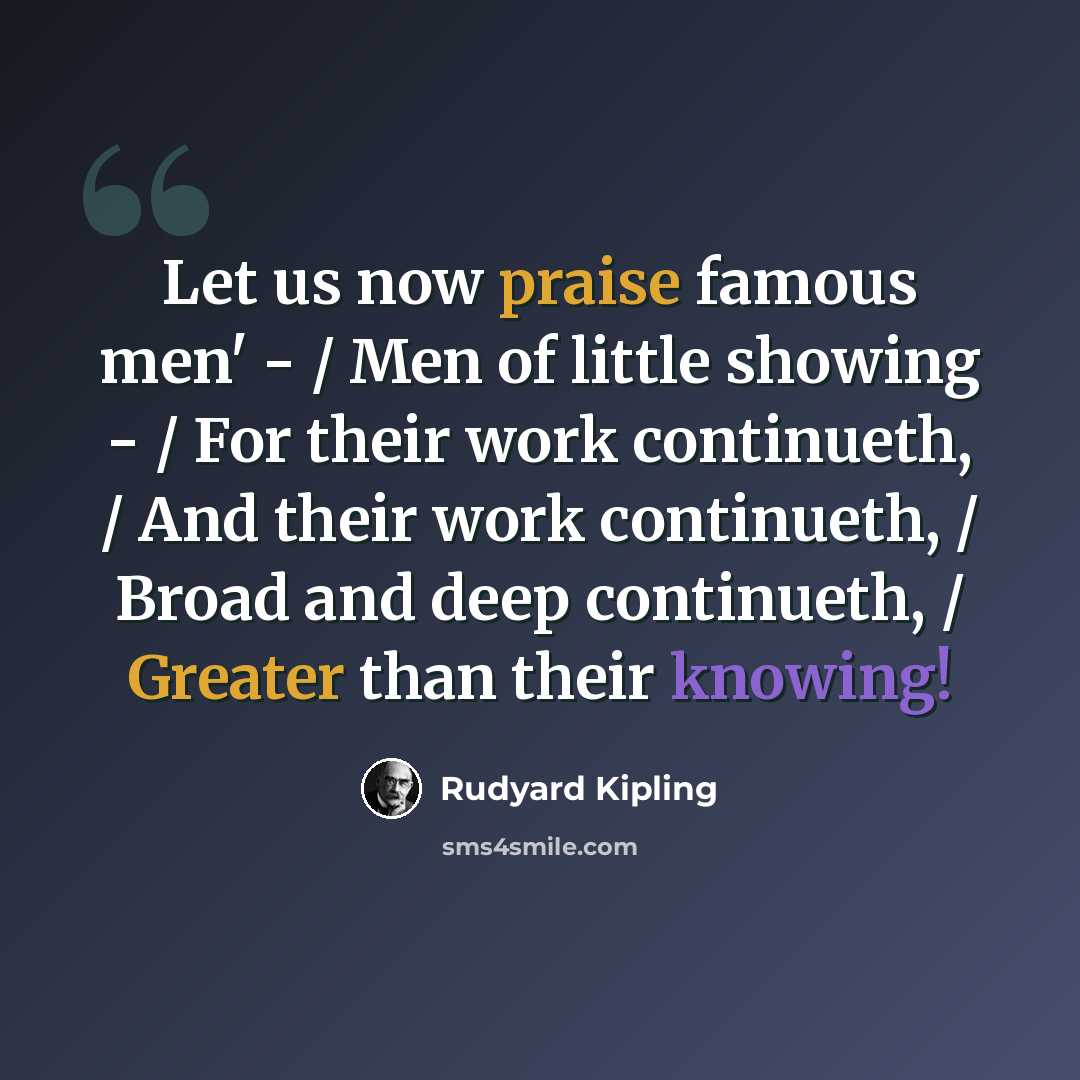 “Let us now praise famous men' - / Men of little showing - / For their work continueth, / And their work continueth, / Broad and deep continueth, / Greater than their knowing!” quote by Rudyard Kipling