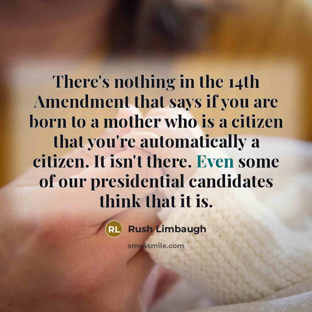 “There's nothing in the 14th Amendment that says if you are born to a mother who is a citizen that you're automatically a citizen. It isn't there. Even some of our presidential candidates think that it is.” quote by Rush Limbaugh