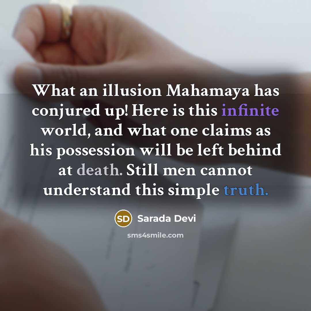 “What an illusion Mahamaya has conjured up! Here is this infinite world, and what one claims as his possession will be left behind at death. Still men cannot understand this simple truth.” quote by Sarada Devi