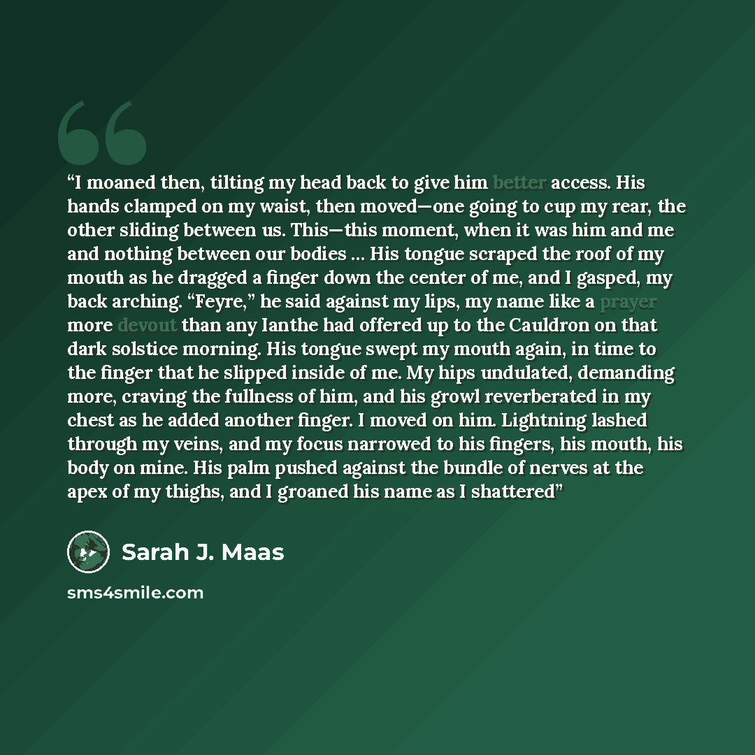 “I moaned then, tilting my head back to give him better access. His hands clamped on my waist, then moved—one going to cup my rear, the other sliding between us. This—this moment, when it was him and me and nothing between our bodies … His tongue scraped the roof of my mouth as he dragged a finger…” quote by Sarah J. Maas