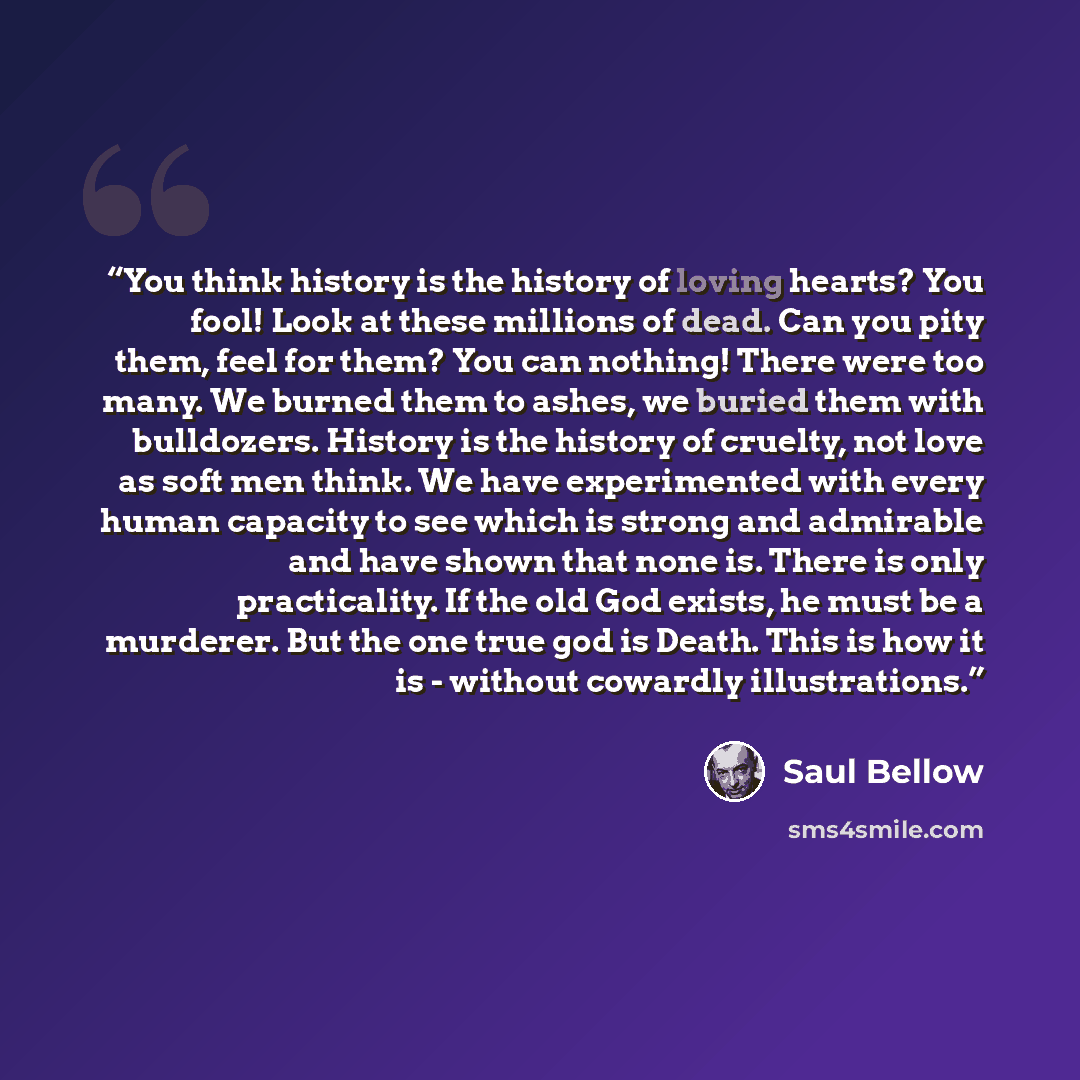 “You think history is the history of loving hearts? You fool! Look at these millions of dead. Can you pity them, feel for them? You can nothing! There were too many. We burned them to ashes, we buried them with bulldozers. History is the history of cruelty, not love as soft men think. We have…” quote by Saul Bellow