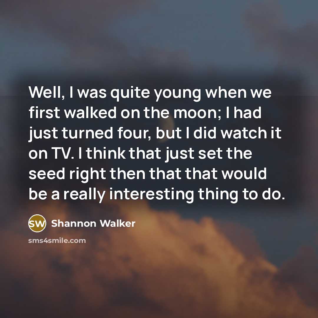 “Well, I was quite young when we first walked on the moon; I had just turned four, but I did watch it on TV. I think that just set the seed right then that that would be a really interesting thing to do.” quote by Shannon Walker