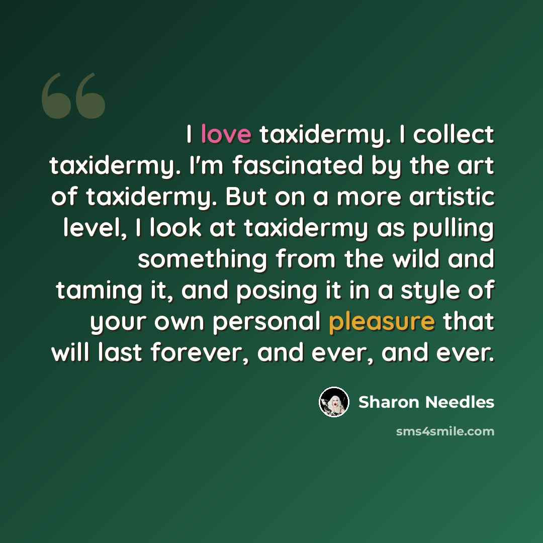 “I love taxidermy. I collect taxidermy. I'm fascinated by the art of taxidermy. But on a more artistic level, I look at taxidermy as pulling something from the wild and taming it, and posing it in a style of your own personal pleasure that will last forever, and ever, and ever.” quote by Sharon Needles