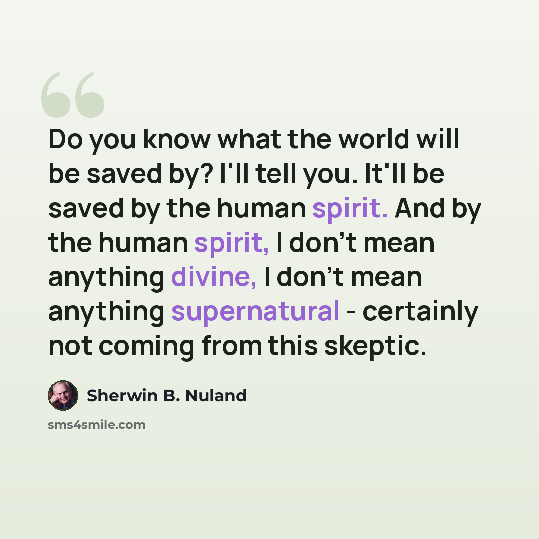 “Do you know what the world will be saved by? I'll tell you. It'll be saved by the human spirit. And by the human spirit, I don't mean anything divine, I don't mean anything supernatural - certainly not coming from this skeptic.” quote by Sherwin B. Nuland