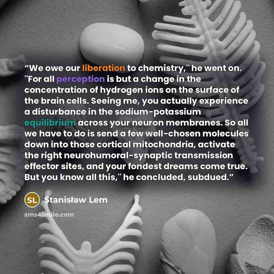 “We owe our liberation to chemistry," he went on. "For all perception is but a change in the concentration of hydrogen ions on the surface of the brain cells. Seeing me, you actually experience a disturbance in the sodium-potassium equilibrium across your neuron membranes. So all we have to do is…” quote by Stanisław Lem