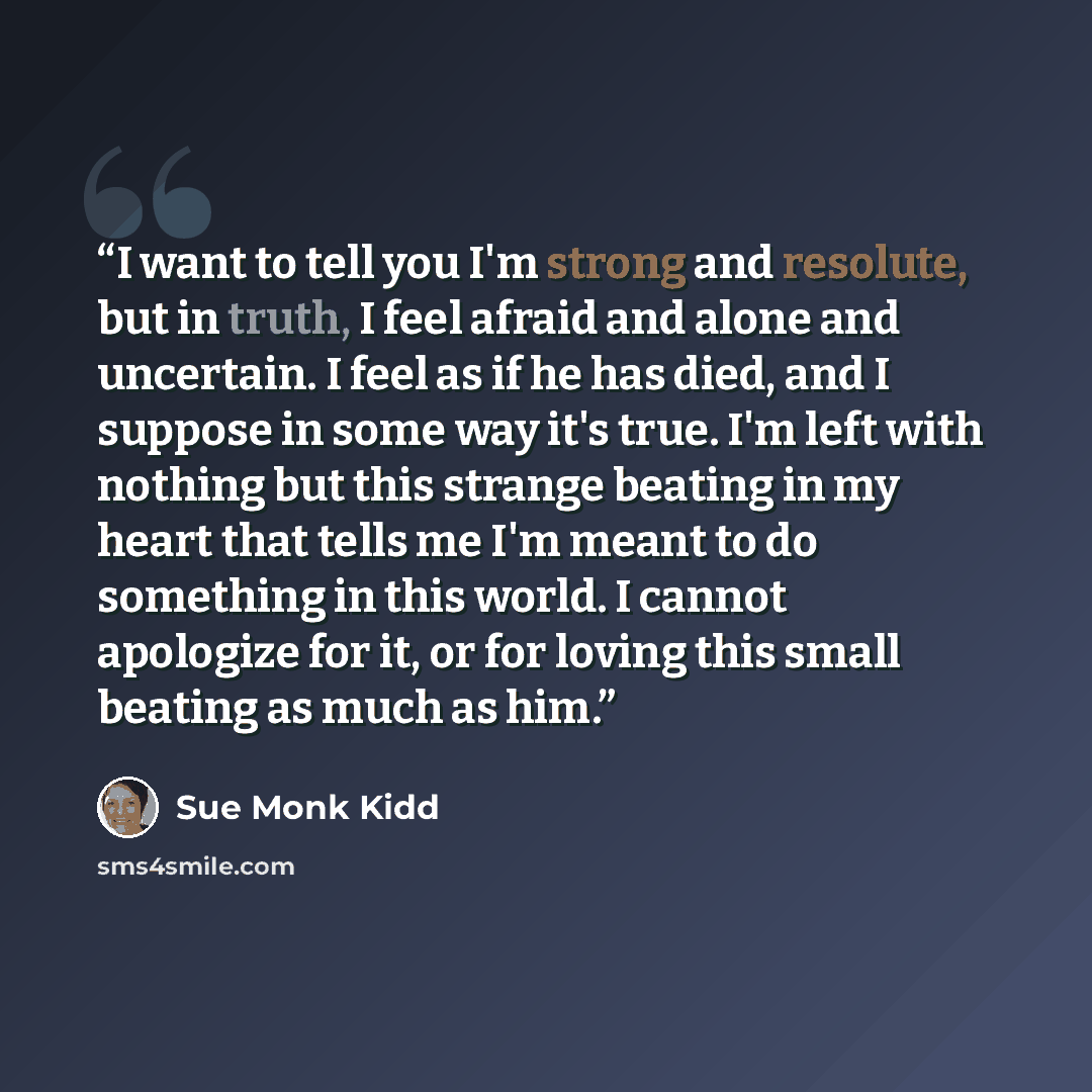 “I want to tell you I'm strong and resolute, but in truth, I feel afraid and alone and uncertain. I feel as if he has died, and I suppose in some way it's true. I'm left with nothing but this strange beating in my heart that tells me I'm meant to do something in this world. I cannot apologize for…” quote by Sue Monk Kidd