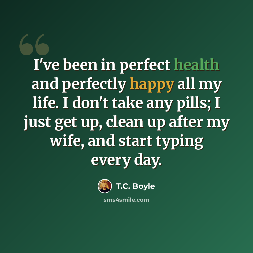 “I've been in perfect health and perfectly happy all my life. I don't take any pills; I just get up, clean up after my wife, and start typing every day.” quote by T.C. Boyle