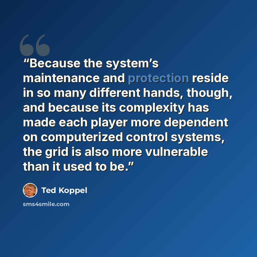 “Because the system’s maintenance and protection reside in so many different hands, though, and because its complexity has made each player more dependent on computerized control systems, the grid is also more vulnerable than it used to be.” quote by Ted Koppel