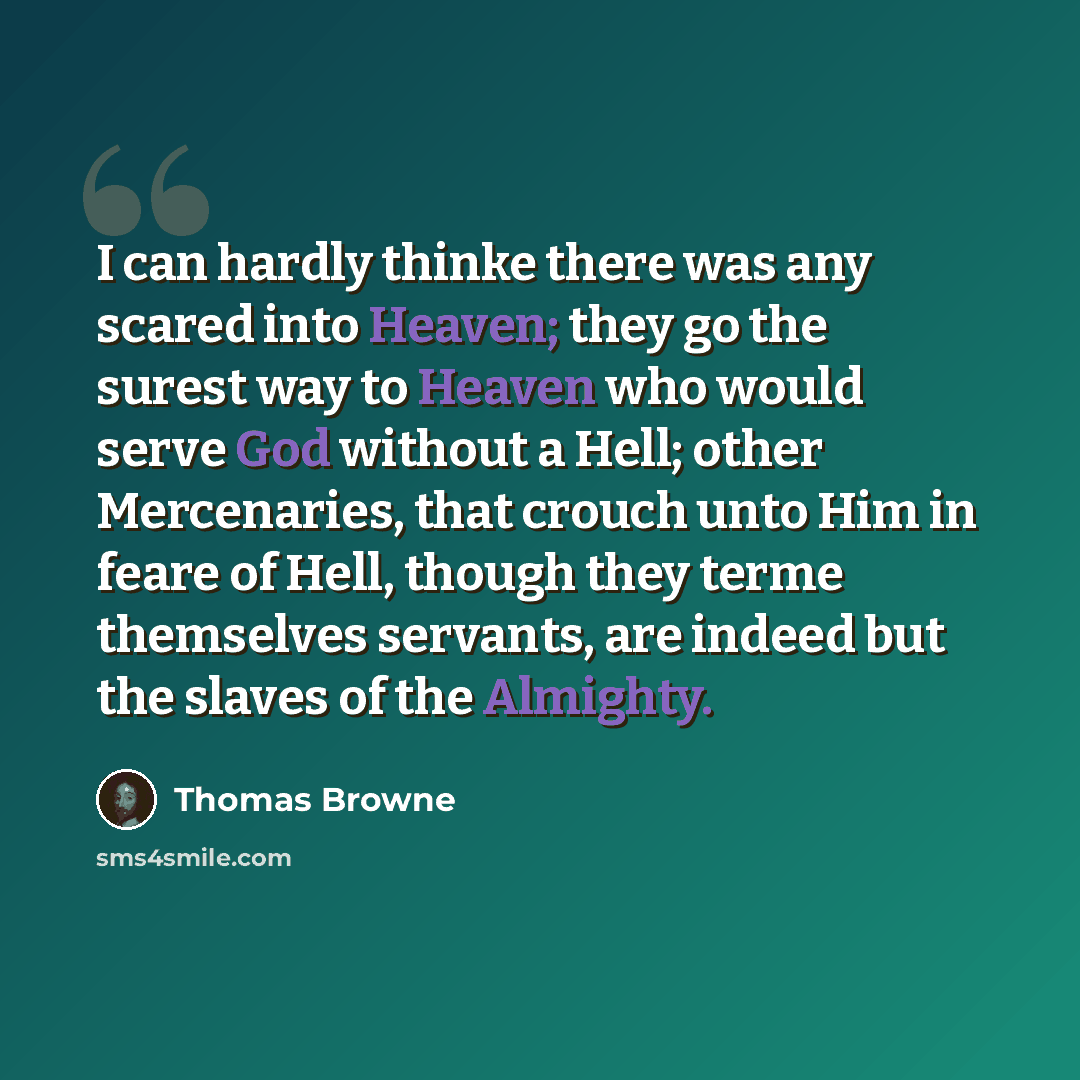 “I can hardly thinke there was any scared into Heaven; they go the surest way to Heaven who would serve God without a Hell; other Mercenaries, that crouch unto Him in feare of Hell, though they terme themselves servants, are indeed but the slaves of the Almighty.” quote by Thomas Browne
