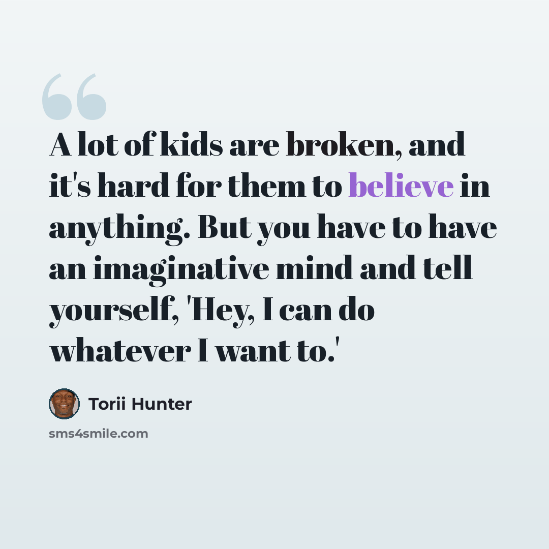 “A lot of kids are broken, and it's hard for them to believe in anything. But you have to have an imaginative mind and tell yourself, 'Hey, I can do whatever I want to.'” quote by Torii Hunter