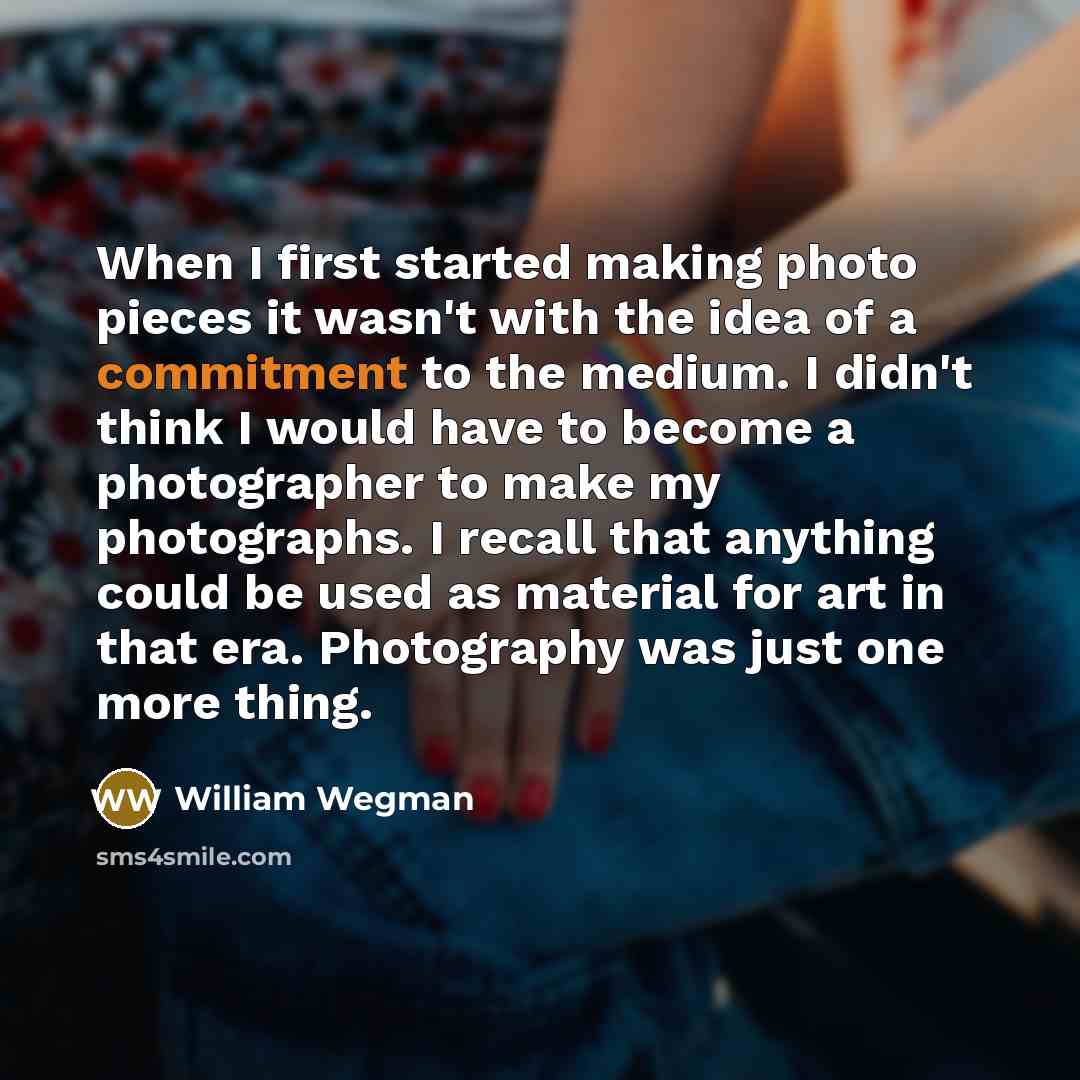 “When I first started making photo pieces it wasn't with the idea of a commitment to the medium. I didn't think I would have to become a photographer to make my photographs. I recall that anything could be used as material for art in that era. Photography was just one more thing.” quote by William Wegman