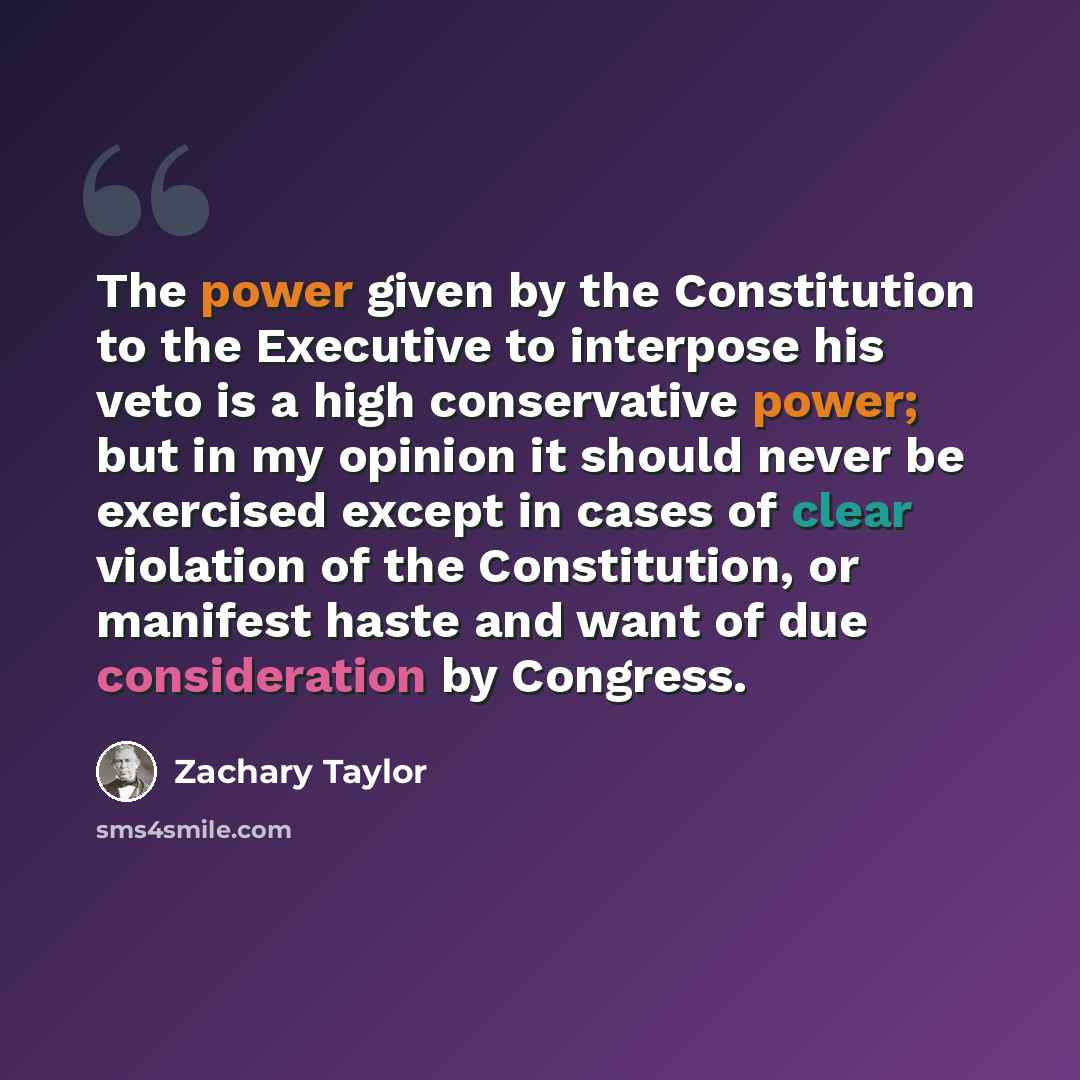 “The power given by the Constitution to the Executive to interpose his veto is a high conservative power; but in my opinion it should never be exercised except in cases of clear violation of the Constitution, or manifest haste and want of due consideration by Congress.” quote by Zachary Taylor