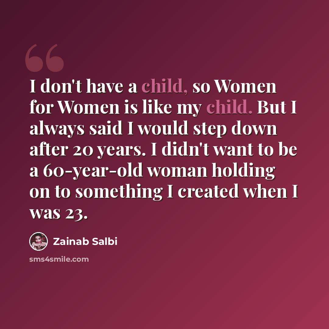 “I don't have a child, so Women for Women is like my child. But I always said I would step down after 20 years. I didn't want to be a 60-year-old woman holding on to something I created when I was 23.” quote by Zainab Salbi
