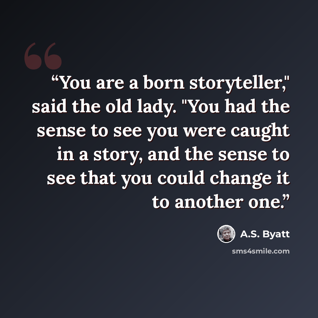 “You are a born storyteller," said the old lady. "You had the sense to see you were caught in a story, and the sense to see that you could change it to another one.” quote by A.S. Byatt