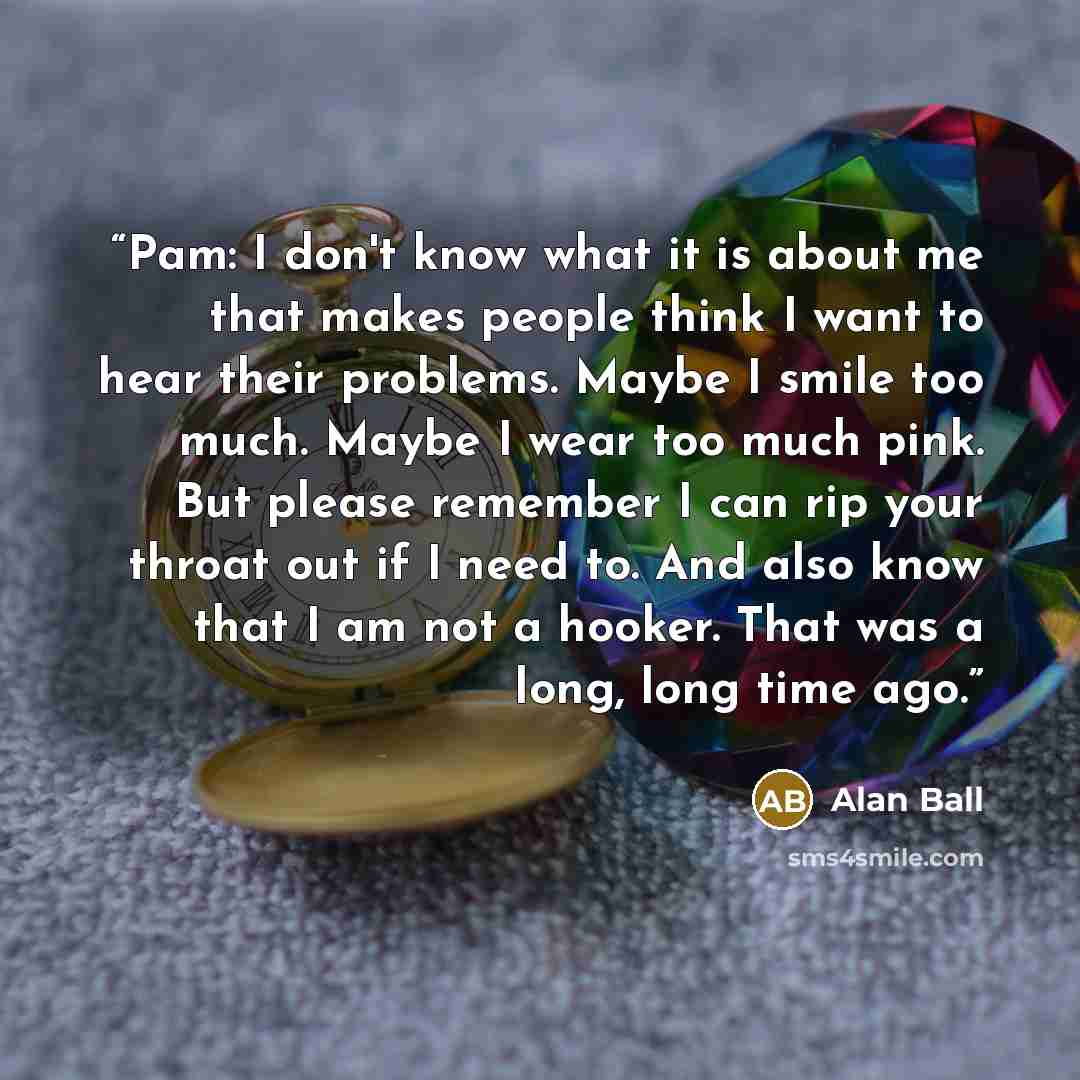 “Pam: I don't know what it is about me that makes people think I want to hear their problems. Maybe I smile too much. Maybe I wear too much pink. But please remember I can rip your throat out if I need to. And also know that I am not a hooker. That was a long, long time ago.” quote by Alan Ball