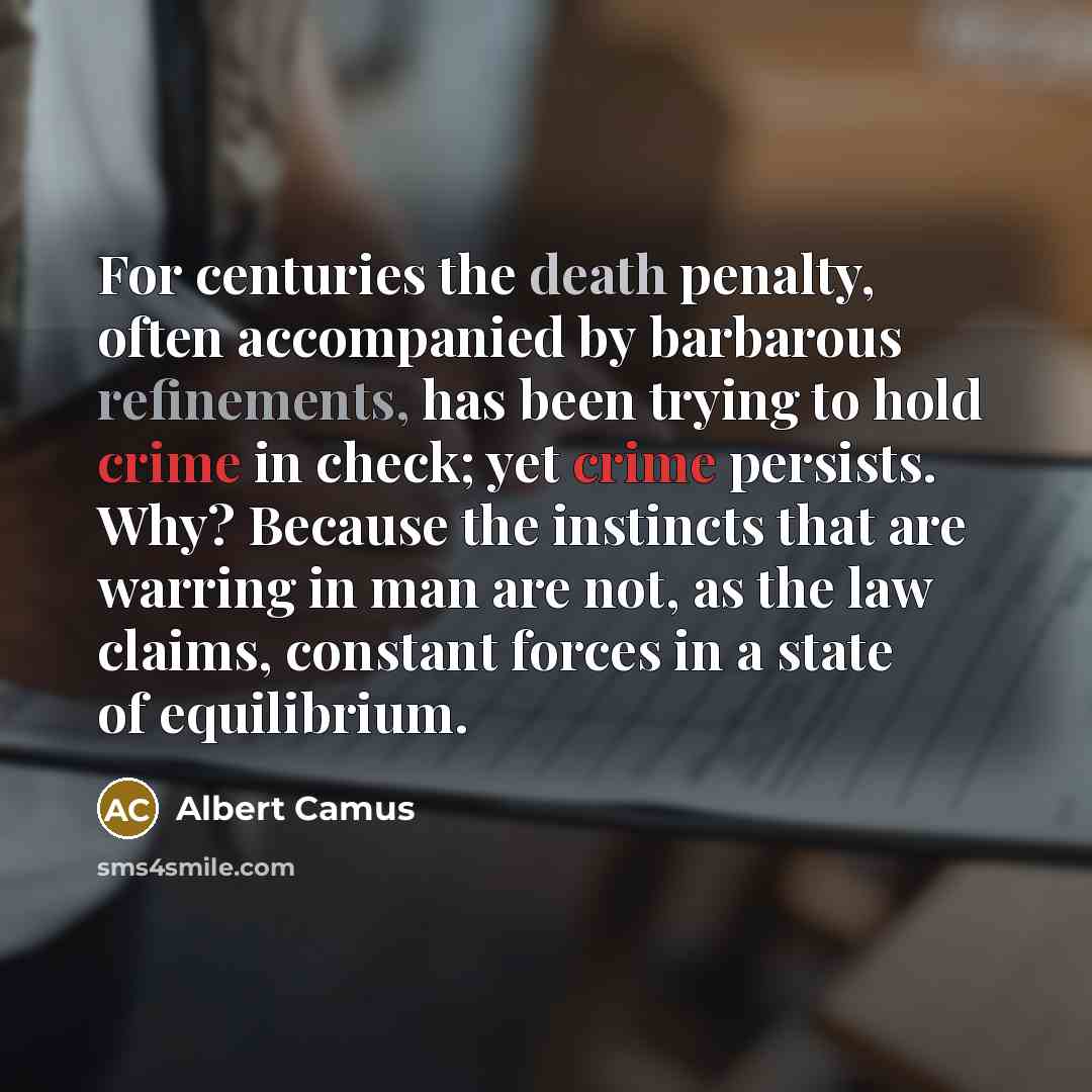 “For centuries the death penalty, often accompanied by barbarous refinements, has been trying to hold crime in check; yet crime persists. Why? Because the instincts that are warring in man are not, as the law claims, constant forces in a state of equilibrium.” quote by Albert Camus