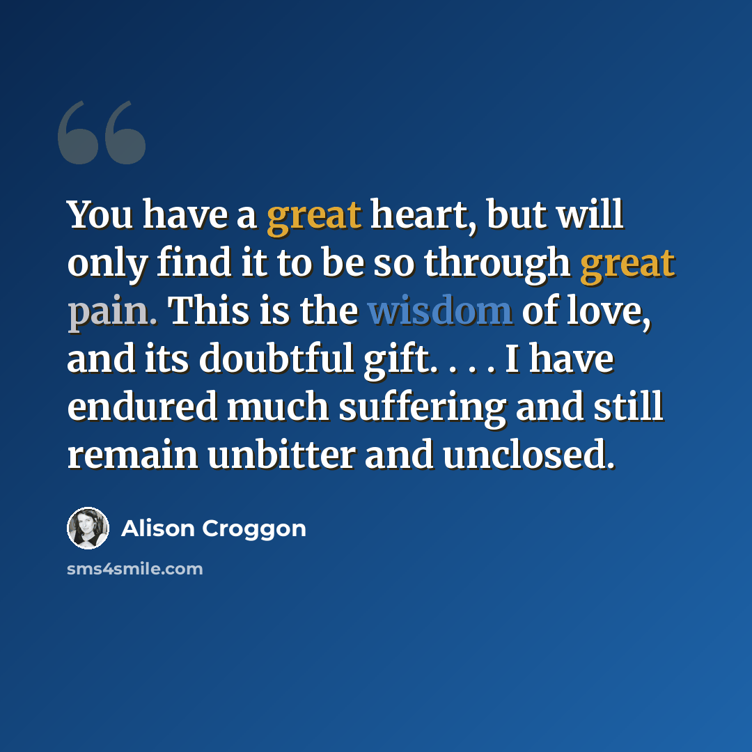 “You have a great heart, but will only find it to be so through great pain. This is the wisdom of love, and its doubtful gift. . . . I have endured much suffering and still remain unbitter and unclosed.” quote by Alison Croggon