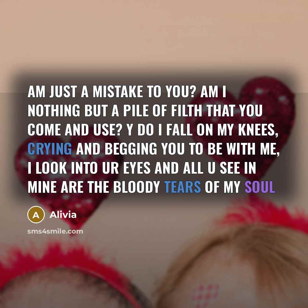 “Am just a mistake to you? am I nothing but a pile of filth that you come and use? y do I fall on my knees, crying and begging you to be with me, I look into ur eyes and all u see in mine are the bloody tears of my soul” quote by Alivia
