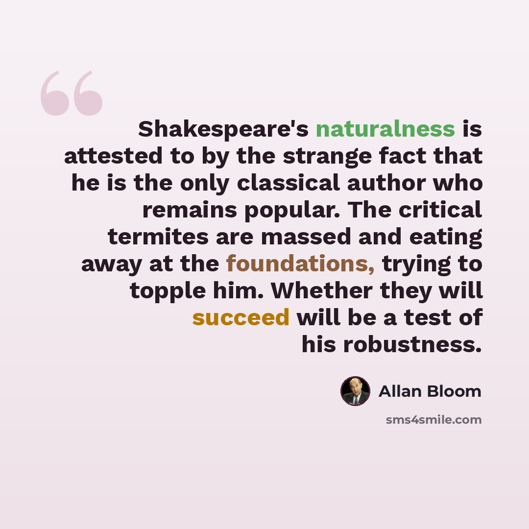 “Shakespeare's naturalness is attested to by the strange fact that he is the only classical author who remains popular. The critical termites are massed and eating away at the foundations, trying to topple him. Whether they will succeed will be a test of his robustness.” quote by Allan Bloom