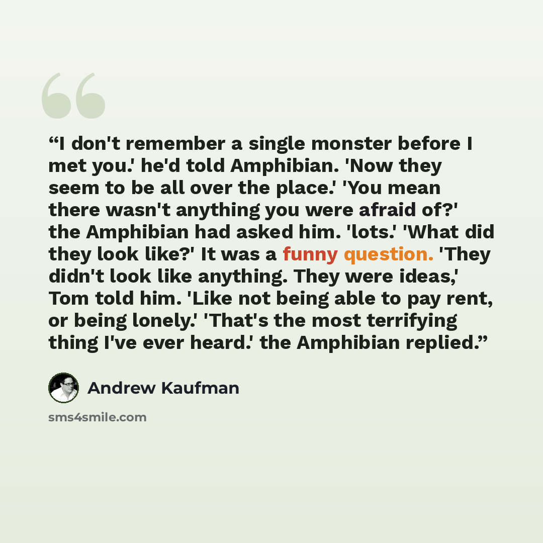 “I don't remember a single monster before I met you.' he'd told Amphibian. 'Now they seem to be all over the place.' 'You mean there wasn't anything you were afraid of?' the Amphibian had asked him. 'lots.' 'What did they look like?' It was a funny question. 'They didn't look like anything. They…” quote by Andrew Kaufman