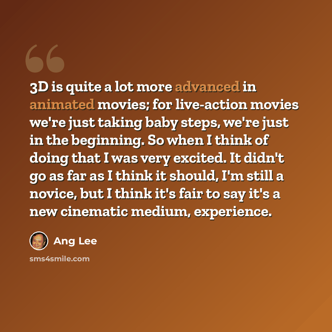 “3D is quite a lot more advanced in animated movies; for live-action movies we're just taking baby steps, we're just in the beginning. So when I think of doing that I was very excited. It didn't go as far as I think it should, I'm still a novice, but I think it's fair to say it's a new cinematic…” quote by Ang Lee