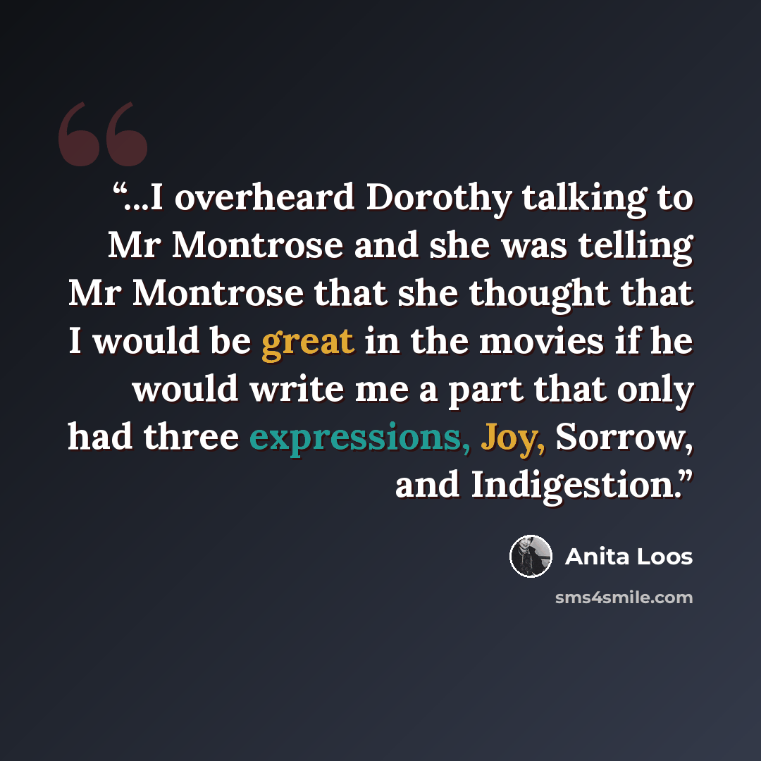 “...I overheard Dorothy talking to Mr Montrose and she was telling Mr Montrose that she thought that I would be great in the movies if he would write me a part that only had three expressions, Joy, Sorrow, and Indigestion.” quote by Anita Loos