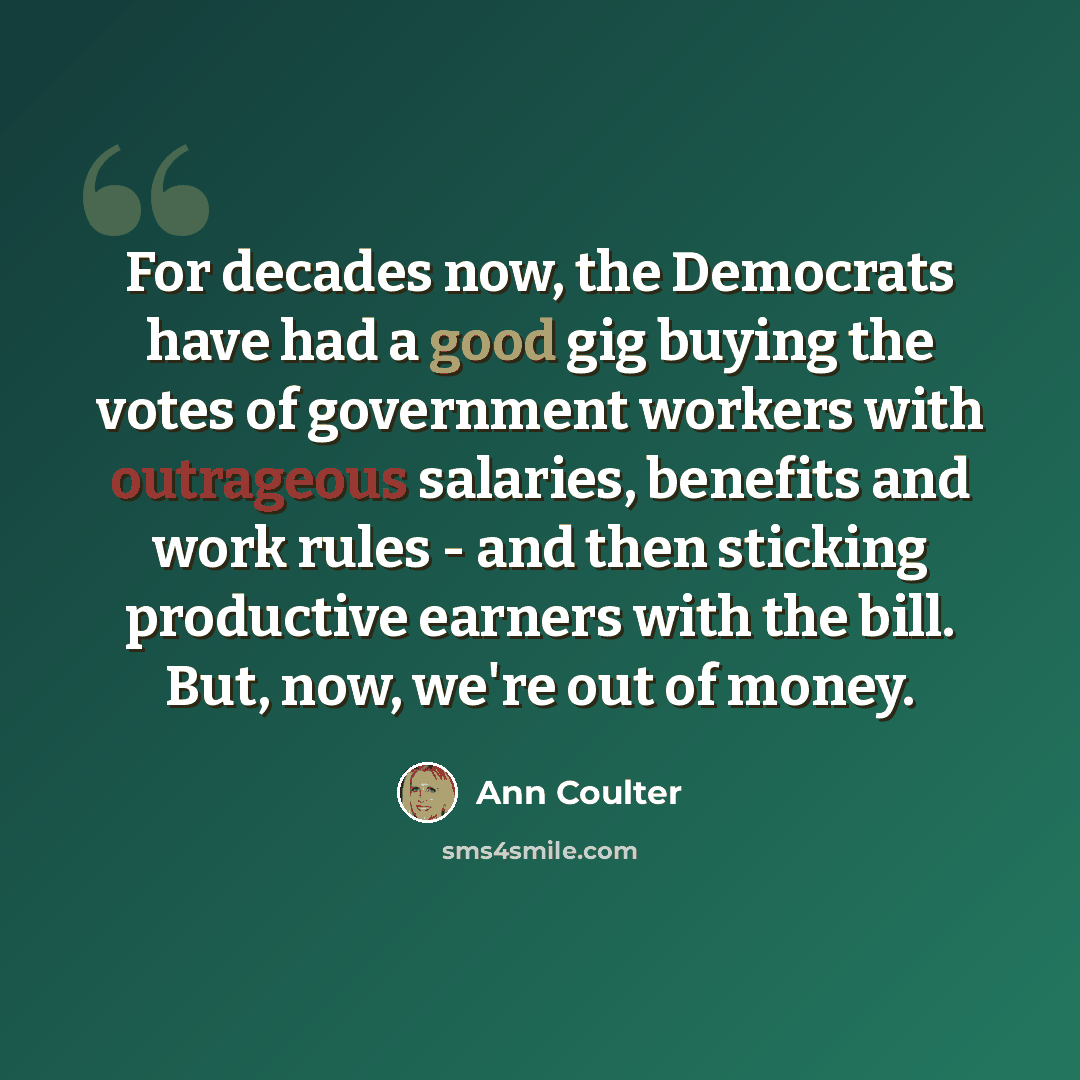“For decades now, the Democrats have had a good gig buying the votes of government workers with outrageous salaries, benefits and work rules - and then sticking productive earners with the bill. But, now, we're out of money.” quote by Ann Coulter