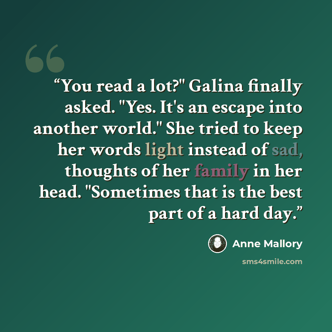 “You read a lot?" Galina finally asked. "Yes. It's an escape into another world." She tried to keep her words light instead of sad, thoughts of her family in her head. "Sometimes that is the best part of a hard day.” quote by Anne Mallory